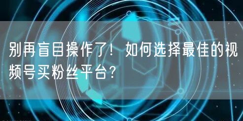 别再盲目操作了！如何选择最佳的视频号买粉丝平台？