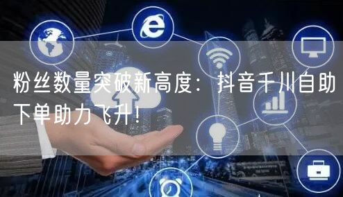 粉丝数量突破新高度：抖音千川自助下单助力飞升！