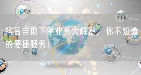 抖音自助下单业务大解密，你不知道的便捷服务！